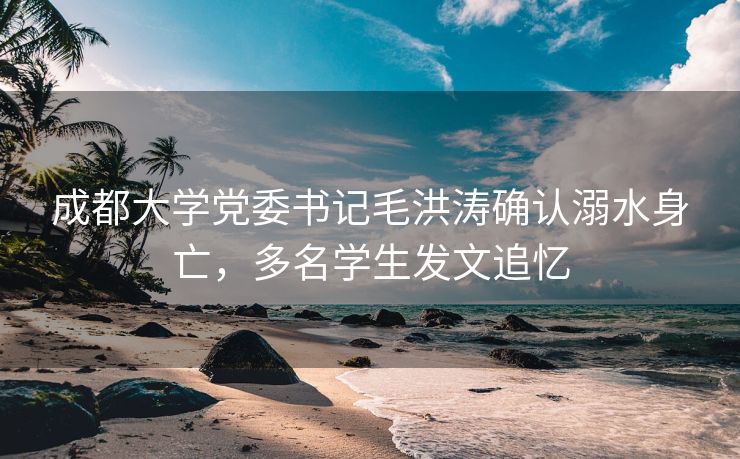 成都大学党委书记毛洪涛确认溺水身亡，多名学生发文追忆