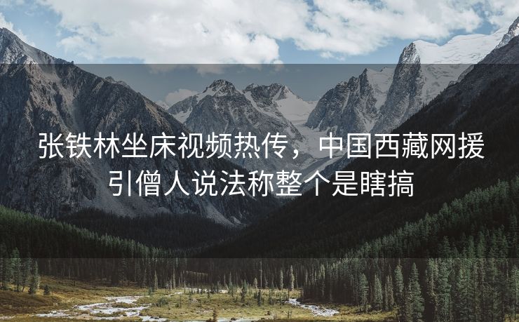 张铁林坐床视频热传，中国西藏网援引僧人说法称整个是瞎搞