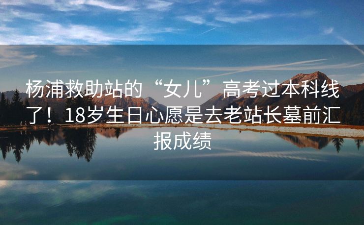 杨浦救助站的“女儿”高考过本科线了！18岁生日心愿是去老站长墓前汇报成绩